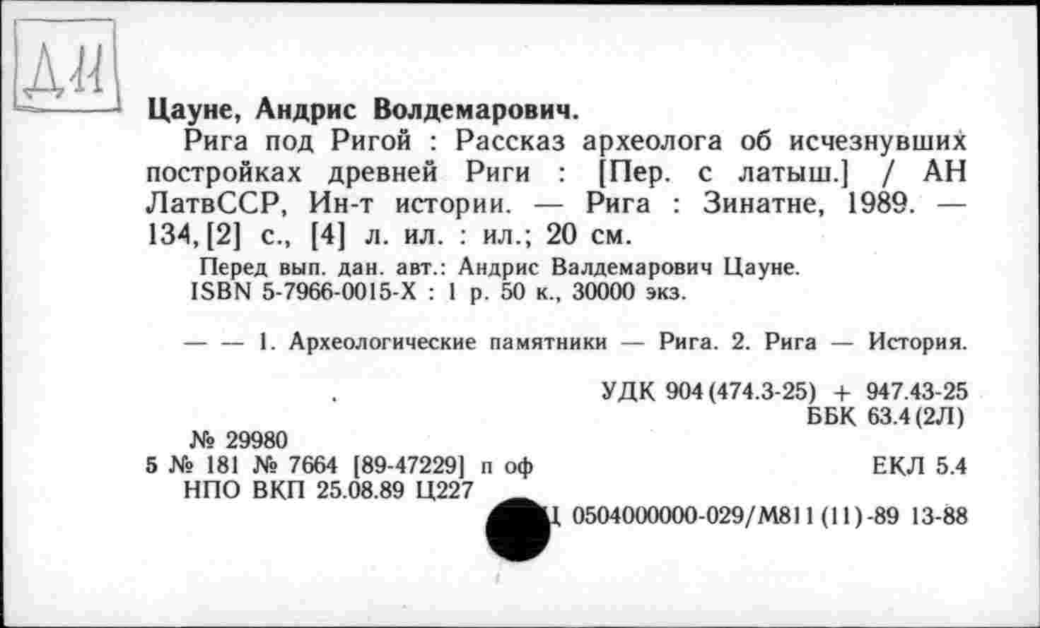 ﻿Aü
Цауне, Андрис Волдемарович.
Рига под Ригой : Рассказ археолога об исчезнувших постройках древней Риги : [Пер. с латыш.] / АН ЛатвССР, Ин-т истории. — Рига : Зинатне, 1989. — 134, [2] с., [4] л. ил. : ил.; 20 см.
Перед вып. дан. авт.: Андрис Валдемарович Цауне.
ISBN 5-7966-0015-Х : 1 р. 50 к., 30000 экз.
----1. Археологические памятники — Рига. 2. Рига — История.
№ 29980
5 Xs 181 Хе 7664 [89-47229] п оф НПО ВКП 25.08.89 Ц227
і
УДК 904 (474.3-25) + 947.43-25
Б БК 63.4 (2Л)
ЕКЛ 5.4
0504000000-029/М811 (11 ) -89 13-88